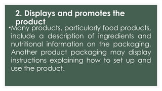 2. Displays and promotes the
product
•Many products, particularly food products,
include a description of ingredients and
nutritional information on the packaging.
Another product packaging may display
instructions explaining how to set up and
use the product.
 