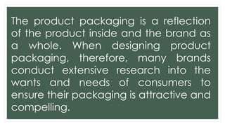 The product packaging is a reflection
of the product inside and the brand as
a whole. When designing product
packaging, therefore, many brands
conduct extensive research into the
wants and needs of consumers to
ensure their packaging is attractive and
compelling.
 