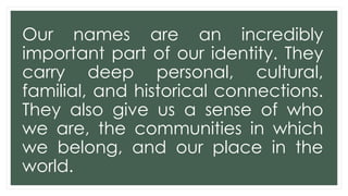 Our names are an incredibly
important part of our identity. They
carry deep personal, cultural,
familial, and historical connections.
They also give us a sense of who
we are, the communities in which
we belong, and our place in the
world.
 
