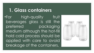 1. Glass containers
•For high-quality fruit
beverages glass is still the
preferred packaging
medium although the hot-fill
hold cold process should be
applied with care to avoid
breakage of the containers.
 