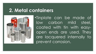 2. Metal containers
•Tinplate can be made of
low carbon mild steel,
coated with tin with easy-
open ends are used. They
are lacquered internally to
prevent corrosion.
 