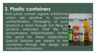 3. Plastic containers
•Fruit juices contain organic substances
which are sensitive to bacterial
contamination. Packaging of such
products is done through hot filling to
achieve extended shelf life. PET
(polyethylene terephthalate) bottles
are good for these applications.
Special features are added to the
containers through the design and
manufacturing process.
 