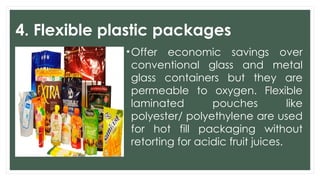 4. Flexible plastic packages
•Offer economic savings over
conventional glass and metal
glass containers but they are
permeable to oxygen. Flexible
laminated pouches like
polyester/ polyethylene are used
for hot fill packaging without
retorting for acidic fruit juices.
 