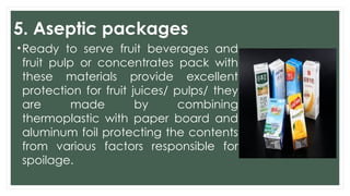 5. Aseptic packages
•Ready to serve fruit beverages and
fruit pulp or concentrates pack with
these materials provide excellent
protection for fruit juices/ pulps/ they
are made by combining
thermoplastic with paper board and
aluminum foil protecting the contents
from various factors responsible for
spoilage.
 