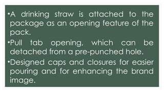 •A drinking straw is attached to the
package as an opening feature of the
pack.
•Pull tab opening, which can be
detached from a pre-punched hole.
•Designed caps and closures for easier
pouring and for enhancing the brand
image.
 