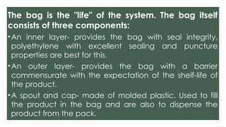 The bag is the "life" of the system. The bag itself
consists of three components:
•An inner layer- provides the bag with seal integrity,
polyethylene with excellent sealing and puncture
properties are best for this.
•An outer layer- provides the bag with a barrier
commensurate with the expectation of the shelf-life of
the product.
•A spout and cap- made of molded plastic. Used to fill
the product in the bag and are also to dispense the
product from the pack.
 