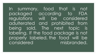 In summary, food that is not
packaged according to FDA
regulations will be considered
adulterated and prohibited from
being sold. The next topic is
labeling. If the food package is not
properly labeled, the food will be
considered misbranded.
 