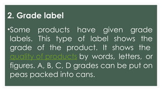 2. Grade label
•Some products have given grade
labels. This type of label shows the
grade of the product. It shows the
quality of products by words, letters, or
figures. A, B, C, D grades can be put on
peas packed into cans.
 