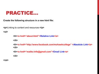 PRACTICE…
Create the following structure in a new html file:
<p>Linking to content and resources:</p>
<ol>
<li><a href=“about.html”>Relative Link</a>
</li>
<li><a href=“http://www.facebook.com/mohawkcollege” >Absolute Link</a>
</li>
<li><a href=“mailto:info@gmail.com”>Email Link<a>
</li>
</ol>
 