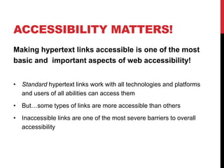ACCESSIBILITY MATTERS!
Making hypertext links accessible is one of the most
basic and important aspects of web accessibility!
• Standard hypertext links work with all technologies and platforms
and users of all abilities can access them
• But…some types of links are more accessible than others
• Inaccessible links are one of the most severe barriers to overall
accessibility
 