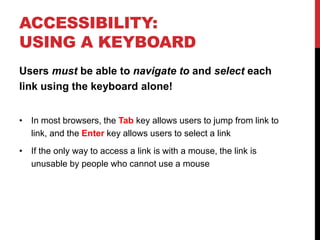 ACCESSIBILITY:
USING A KEYBOARD
Users must be able to navigate to and select each
link using the keyboard alone!
• In most browsers, the Tab key allows users to jump from link to
link, and the Enter key allows users to select a link
• If the only way to access a link is with a mouse, the link is
unusable by people who cannot use a mouse
 