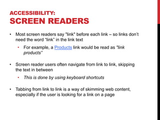 ACCESSIBILITY:
SCREEN READERS
• Most screen readers say "link" before each link – so links don’t
need the word “link” in the link text
• For example, a Products link would be read as "link
products”
• Screen reader users often navigate from link to link, skipping
the text in between
• This is done by using keyboard shortcuts
• Tabbing from link to link is a way of skimming web content,
especially if the user is looking for a link on a page
 