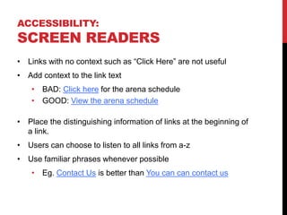 ACCESSIBILITY:
SCREEN READERS
• Links with no context such as “Click Here” are not useful
• Add context to the link text
• BAD: Click here for the arena schedule
• GOOD: View the arena schedule
• Place the distinguishing information of links at the beginning of
a link.
• Users can choose to listen to all links from a-z
• Use familiar phrases whenever possible
• Eg. Contact Us is better than You can can contact us
 