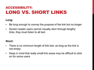 ACCESSIBILITY:
LONG VS. SHORT LINKS
Long:
• Be long enough to convey the purpose of the link but no longer
• Screen reader users cannot visually skim through lengthy
links, they must listen to all text
Short:
• There is no minimum length of link text, as long as the link is
not empty
• Keep in mind that really small link areas may be difficult to click
on for some users
 