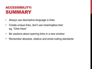 ACCESSIBILITY:
SUMMARY
• Always use descriptive language in links
• Create unique links, don’t use meaningless text:
eg. “Click Here”
• Be cautions about opening links in a new window
• Remember absolute, relative and email coding standards
 