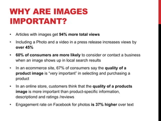 WHY ARE IMAGES
IMPORTANT?
• Articles with images get 94% more total views
• Including a Photo and a video in a press release increases views by
over 45%
• 60% of consumers are more likely to consider or contact a business
when an image shows up in local search results
• In an ecommerce site, 67% of consumers say the quality of a
product image is “very important” in selecting and purchasing a
product
• In an online store, customers think that the quality of a products
image is more important than product-specific information,
descriptiond and ratings /reviews
• Engagement rate on Facebook for photos is 37% higher over text
 