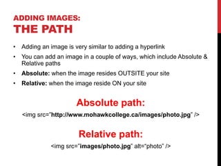 ADDING IMAGES:
THE PATH
• Adding an image is very similar to adding a hyperlink
• You can add an image in a couple of ways, which include Absolute &
Relative paths
• Absolute: when the image resides OUTSITE your site
• Relative: when the image reside ON your site
Absolute path:
<img src=”http://www.mohawkcollege.ca/images/photo.jpg” />
Relative path:
<img src=”images/photo.jpg” alt=“photo” />
 