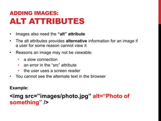 ADDING IMAGES:
ALT ATTRIBUTES
• Images also need the “alt” attribute
• The alt attributes provides alternative information for an image if
a user for some reason cannot view it
• Reasons an image may not be viewable:
• a slow connection
• an error in the “src” attribute
• the user uses a screen reader
• You cannot see the alternate text in the browser
Example:
<img src=”images/photo.jpg” alt=“Photo of
something” />
 
