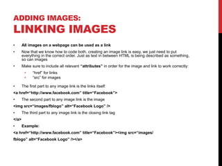 ADDING IMAGES:
LINKING IMAGES
• All images on a webpage can be used as a link
• Now that we know how to code both, creating an image link is easy, we just need to put
everything in the correct order. Just as text in between HTML is being described as something,
so can images
• Make sure to include all relevant “attributes” in order for the image and link to work correctly:
• “href” for links
• “src” for images
• The first part to any image link is the links itself:
<a href=“http://www.facebook.com” title=“Facebook”>
• The second part to any image link is the image
<img src=“images/fblogo” alt=“Facebook Logo” />
• The third part to any image link is the closing link tag
</a>
• Example:
<a href=“http://www.facebook.com” title=“Facebook”><img src=“images/
fblogo” alt=“Facebook Logo” /></a>
 