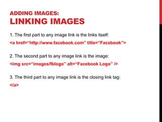 ADDING IMAGES:
LINKING IMAGES
1. The first part to any image link is the links itself:
<a href=“http://www.facebook.com” title=“Facebook”>
2. The second part to any image link is the image:
<img src=“images/fblogo” alt=“Facebook Logo” />
3. The third part to any image link is the closing link tag:
</a>
 