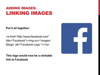 ADDING IMAGES:
LINKING IMAGES
Put it all together:
<a href=“http://www.facebook.com”
title=“Facebook”><img src=“images/
fblogo” alt=“Facebook Logo” /></a>
This logo would now be a clickable
link to Facebook
 