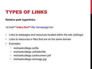 TYPES OF LINKS
Relative path hyperlinks:
<a href=“index.html”>My Homepage</a>
• Links to webpages and resources located within the site (siblings)
• Links to resources or files that are on the same domain
• Examples:
• mohawkcollege.ca/file
• mohawkcollege.ca/folder/file
• mohawkcollege.ca/document.pdf
• mohawkcollege.ca/image.jpg
 