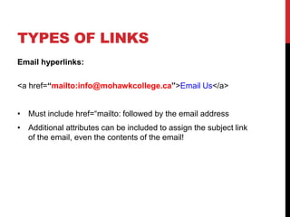 TYPES OF LINKS
Email hyperlinks:
<a href=“mailto:info@mohawkcollege.ca”>Email Us</a>
• Must include href=“mailto: followed by the email address
• Additional attributes can be included to assign the subject link
of the email, even the contents of the email!
 