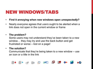 NEW WINDOWS/TABS
• Find it annoying when new windows open unexpectedly?
• Nearly everyone agrees that users ought to be alerted when a
link does not open in the current window or frame
• The problem?
Some users may not understand they’ve been taken to a new
window… they may try and use the back button and get
frustrated or worse – lost on a page!
• The solution?
Communicate that they’re being taken to a new window – use
an icon or a title in the link
 
