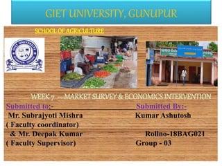 GIET UNIVERSITY, GUNUPUR
SCHOOLOF AGRICULTURE
• crop improvement
• intervention
WEEK 7 ---MARKET SURVEY& ECONOMICS INTERVENTION
Submitted to:- Submitted By:-
Mr. Subrajyoti Mishra Kumar Ashutosh
( Faculty coordinator)
& Mr. Deepak Kumar Rollno-18BAG021
( Faculty Supervisor) Group - 03
 