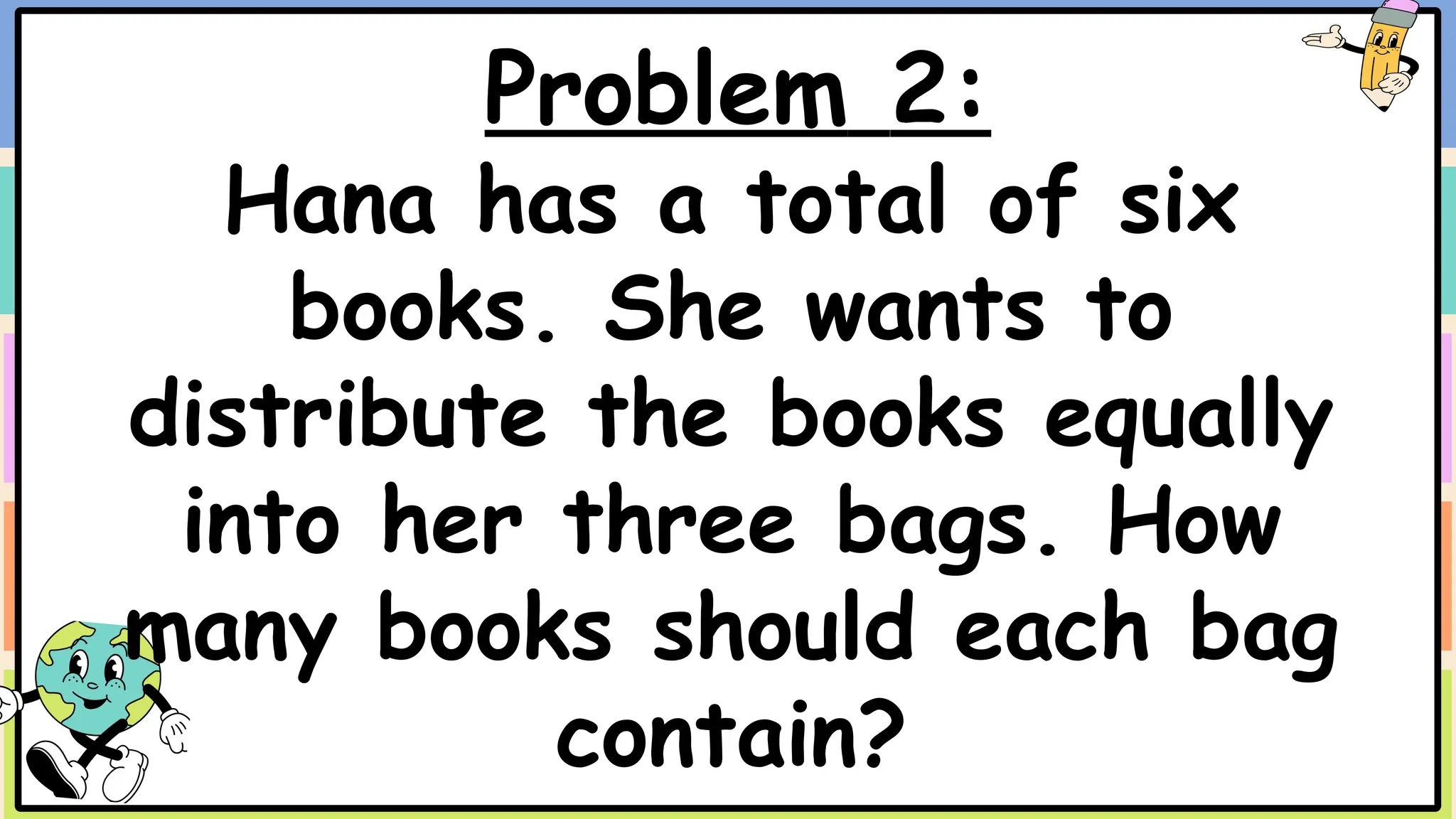 Problem 2:
Hana has a total of six
books. She wants to
distribute the books equally
into her three bags. How
many books should each bag
contain?
 