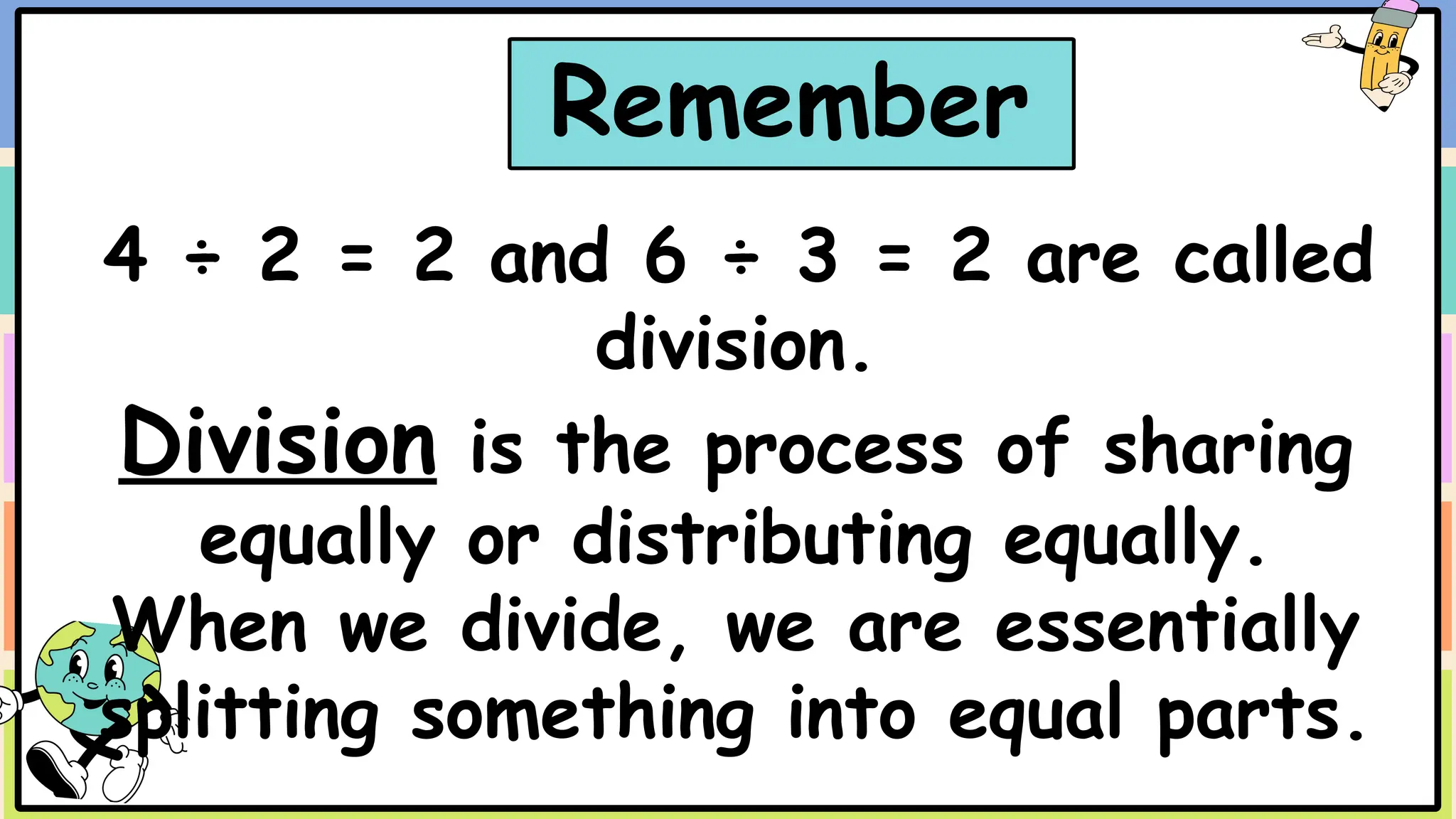 4 ÷ 2 = 2 and 6 ÷ 3 = 2 are called
division.
Division is the process of sharing
equally or distributing equally.
When we divide, we are essentially
splitting something into equal parts.
Remember
 