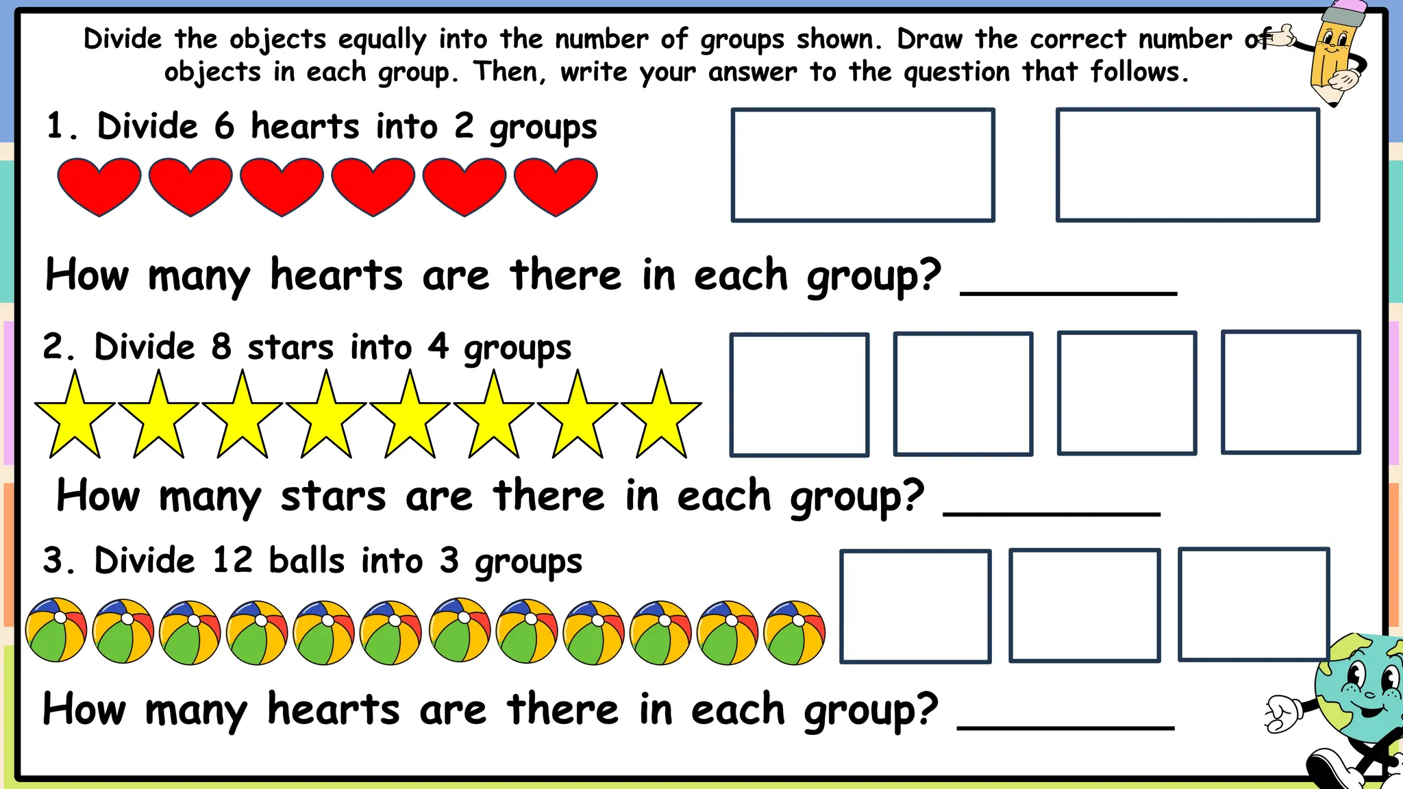 Divide the objects equally into the number of groups shown. Draw the correct number of
objects in each group. Then, write your answer to the question that follows.
1. Divide 6 hearts into 2 groups
How many hearts are there in each group? ________
2. Divide 8 stars into 4 groups
How many stars are there in each group? ________
3. Divide 12 balls into 3 groups
How many hearts are there in each group? ________
 