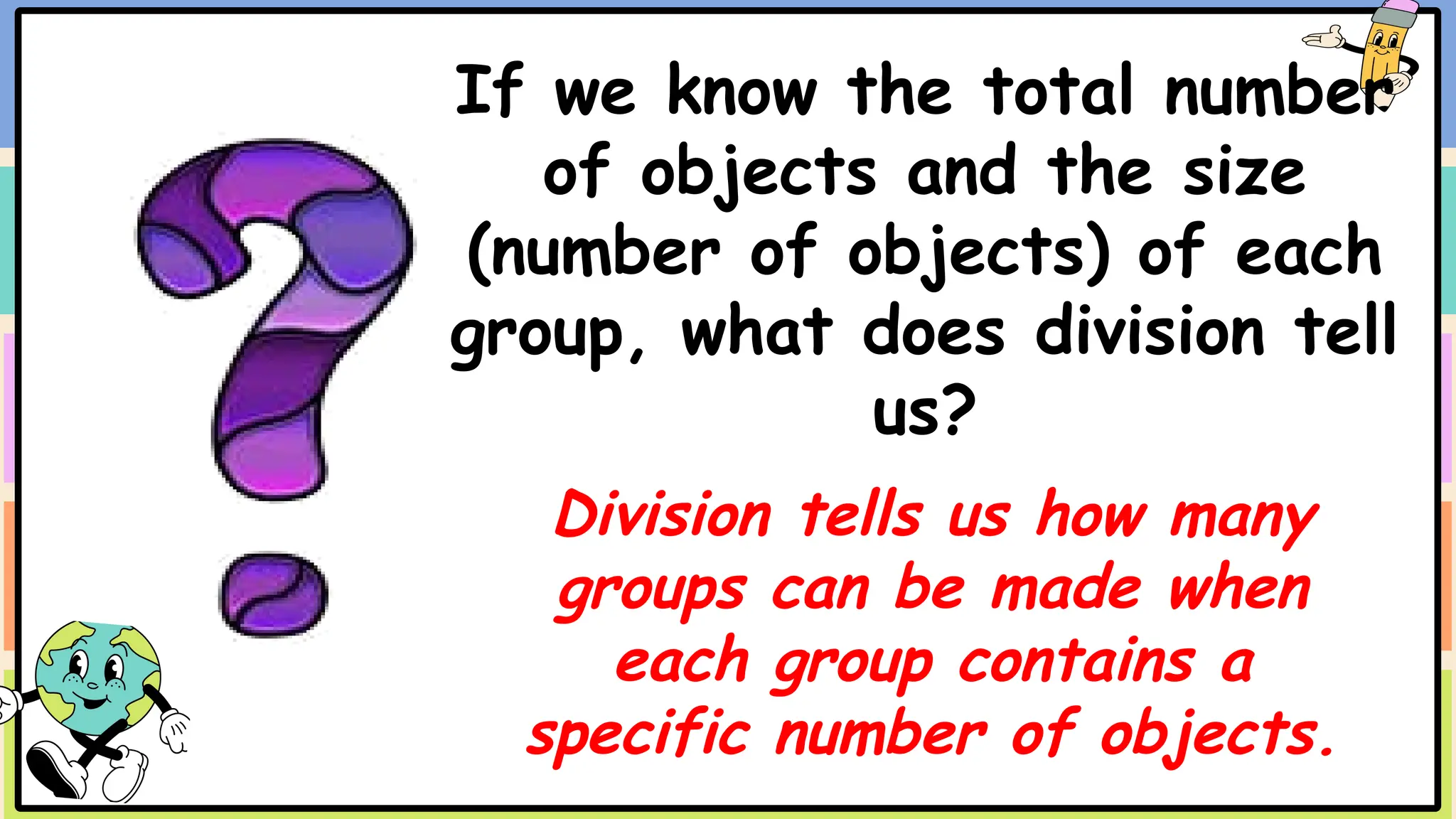If we know the total number
of objects and the size
(number of objects) of each
group, what does division tell
us?
Division tells us how many
groups can be made when
each group contains a
specific number of objects.
 