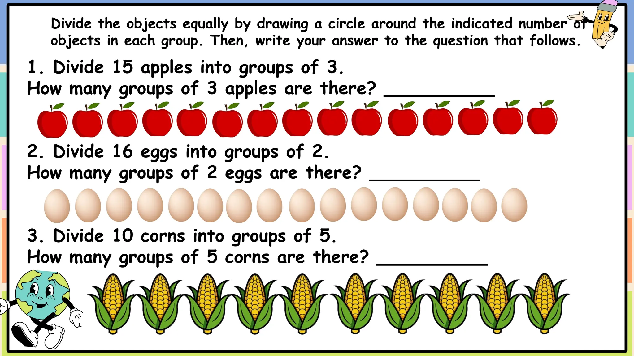 Divide the objects equally by drawing a circle around the indicated number of
objects in each group. Then, write your answer to the question that follows.
1. Divide 15 apples into groups of 3.
How many groups of 3 apples are there? __________
2. Divide 16 eggs into groups of 2.
How many groups of 2 eggs are there? __________
3. Divide 10 corns into groups of 5.
How many groups of 5 corns are there? __________
 