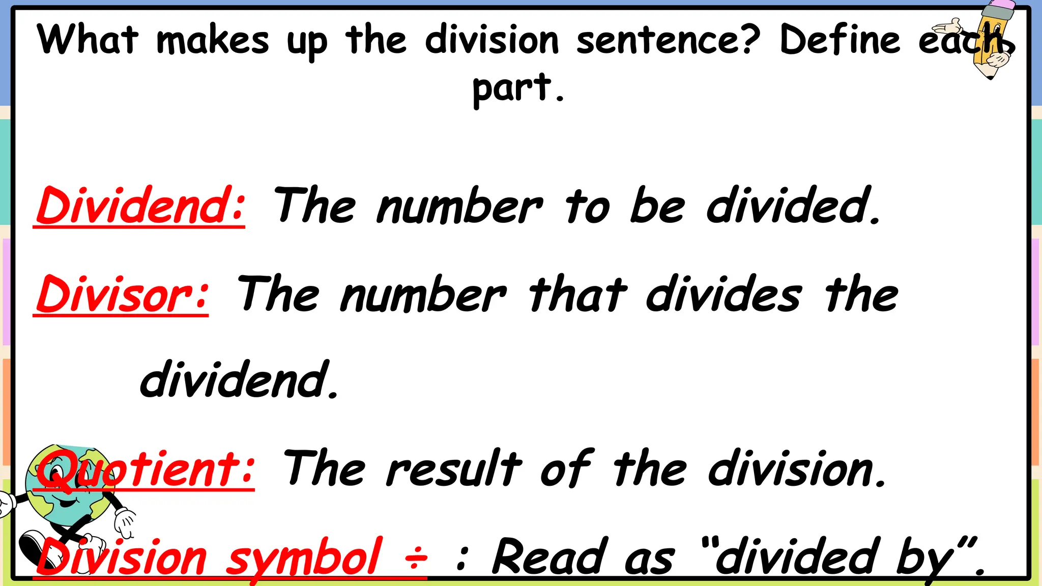 What makes up the division sentence? Define each
part.
Dividend: The number to be divided.
Divisor: The number that divides the
dividend.
Quotient: The result of the division.
Division symbol ÷ : Read as “divided by”.
 
