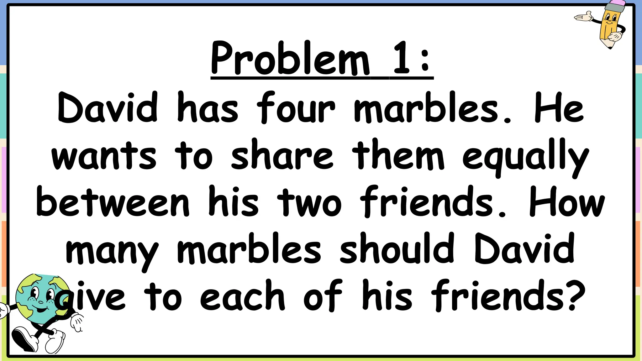 Problem 1:
David has four marbles. He
wants to share them equally
between his two friends. How
many marbles should David
give to each of his friends?
 