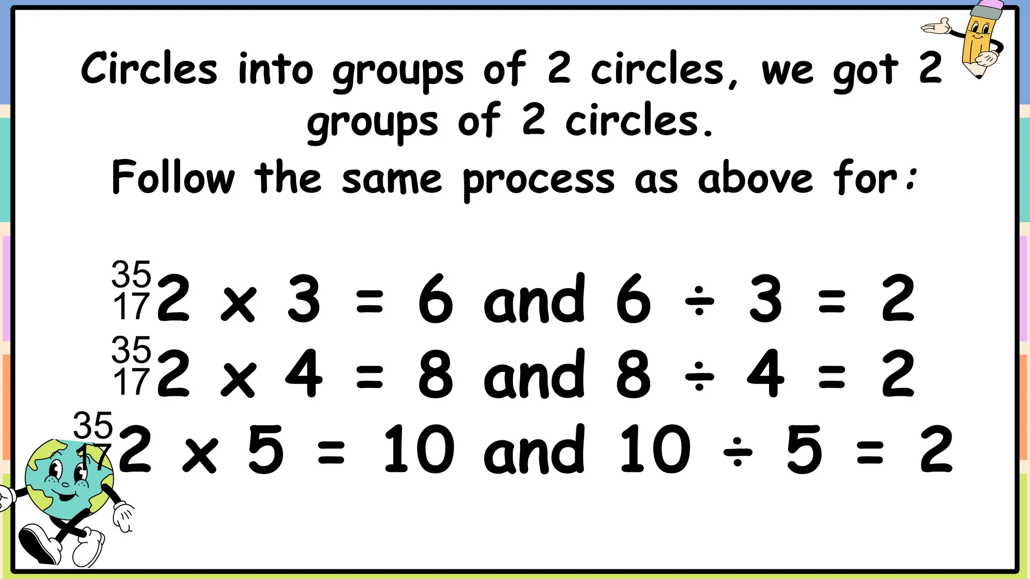 Circles into groups of 2 circles, we got 2
groups of 2 circles.
Follow the same process as above for:
2 x 3 = 6 and 6 ÷ 3 = 2
2 x 4 = 8 and 8 ÷ 4 = 2
2 x 5 = 10 and 10 ÷ 5 = 2
 