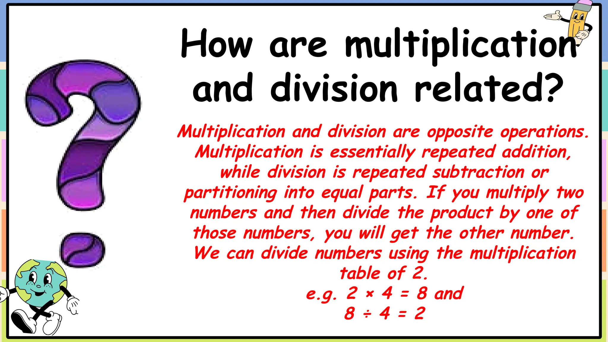 How are multiplication
and division related?
Multiplication and division are opposite operations.
Multiplication is essentially repeated addition,
while division is repeated subtraction or
partitioning into equal parts. If you multiply two
numbers and then divide the product by one of
those numbers, you will get the other number.
We can divide numbers using the multiplication
table of 2.
e.g. 2 × 4 = 8 and
8 ÷ 4 = 2
 