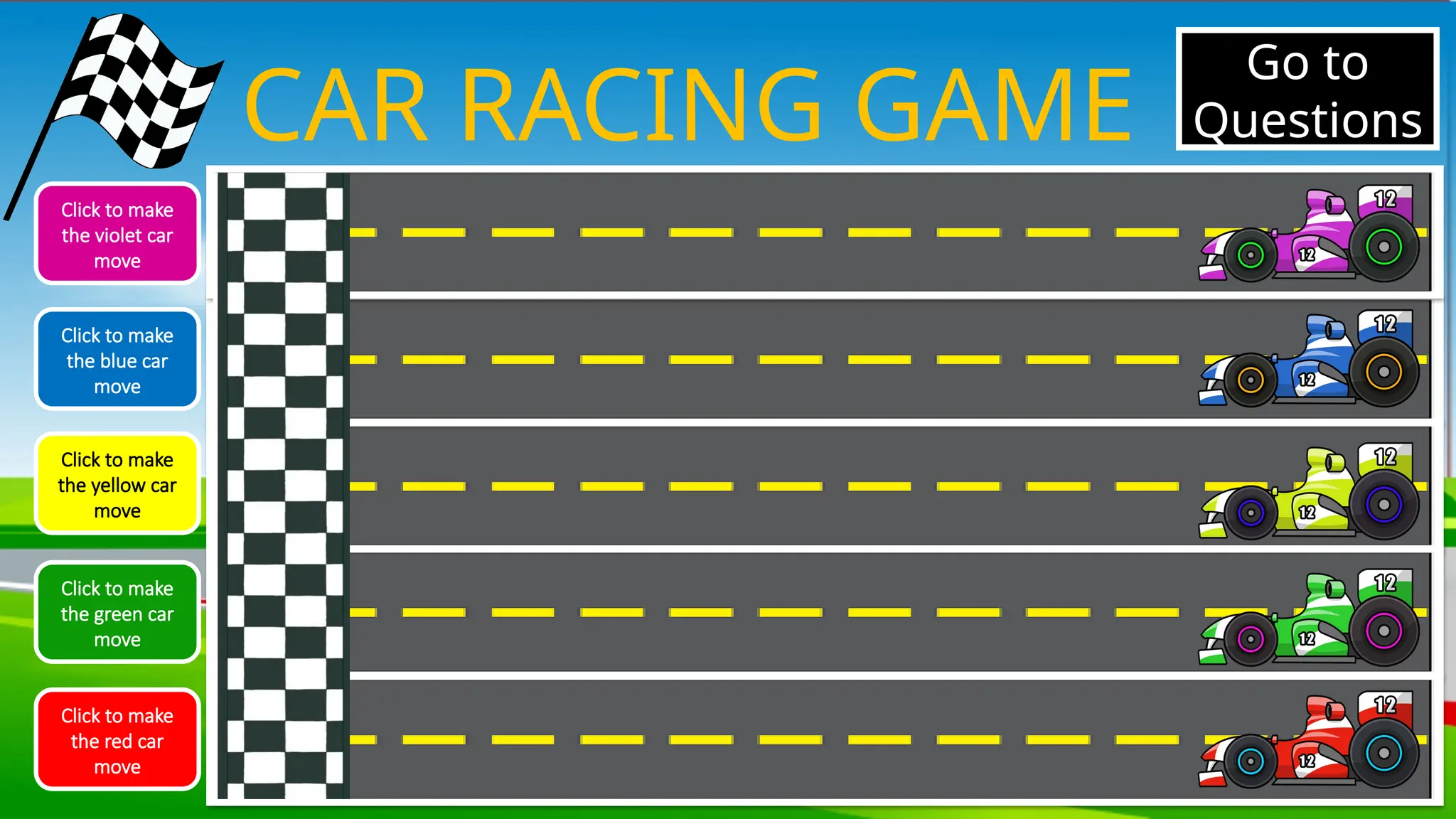 CAR RACING GAME
Click to make
the violet car
move
Click to make
the blue car
move
Click to make
the yellow car
move
Click to make
the green car
move
Click to make
the red car
move
Go to
Questions
 