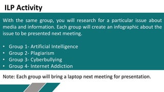 With the same group, you will research for a particular issue about
media and information. Each group will create an infographic about the
issue to be presented next meeting.
• Group 1- Artificial Intelligence
• Group 2- Plagiarism
• Group 3- Cyberbullying
• Group 4- Internet Addiction
ILP Activity
Note: Each group will bring a laptop next meeting for presentation.
 