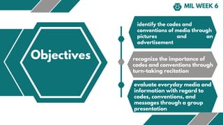 MIL WEEK 6
Objectives
identify the codes and
conventions of media through
pictures and an
advertisement
recognize the importance of
codes and conventions through
turn-taking recitation
evaluate everyday media and
information with regard to
codes, conventions, and
messages through a group
presentation
 