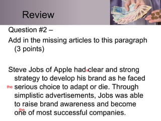 Review
Question #2 –
Add in the missing articles to this paragraph
(3 points)
Steve Jobs of Apple had clear and strong
strategy to develop his brand as he faced
serious choice to adapt or die. Through
simplistic advertisements, Jobs was able
to raise brand awareness and become
one of most successful companies.
a
the
the
 