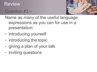 Question #3 –
Name as many of the useful language
expressions as you can for use in a
presentation:
- introducing yourself
- introducing the topic
- giving a plan of your talk
- inviting questions
Review
 