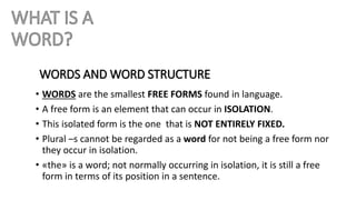 WORDS AND WORD STRUCTURE
• WORDS are the smallest FREE FORMS found in language.
• A free form is an element that can occur in ISOLATION.
• This isolated form is the one that is NOT ENTIRELY FIXED.
• Plural –s cannot be regarded as a word for not being a free form nor
they occur in isolation.
• «the» is a word; not normally occurring in isolation, it is still a free
form in terms of its position in a sentence.
 