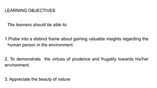 LEARNING OBJECTIVES
The learners should be able to:
1.Probe into a distinct frame about gaining valuable insights regarding the
human person in the environment.
2. To demonstrate the virtues of prudence and frugality towards his/her
environment.
3. Appreciate the beauty of nature
 