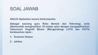 SOAL JAWAB
Aktiviti dijalankan secara berkumpulan.
Sebagai seorang guru Reka Bentuk dan Teknologi, anda
dikehendaki menghasilkan 10 soalan ujian dengan mengaplikasikan
Taksonomi Kognitif Bloom (Mengandungi LOTS dan HOTS)
berdasarkan tajuk:-
1. Tanaman Hiasan
2. Jahitan
 