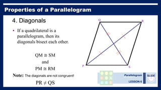 Parallelogram
LESSON 6
SLIDE
4. Diagonals
• If a quadrilateral is a
parallelogram, then its
diagonals bisect each other.
QM ≅ SM
and
PM ≅ RM
Note: The diagonals are not congruent!
PR ≠ QS
P
Q R
S
 