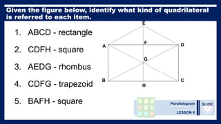 Parallelogram
LESSON 6
SLIDE
1. ABCD - rectangle
2. CDFH - square
3. AEDG - rhombus
4. CDFG - trapezoid
5. BAFH - square
A
B C
D
E
F
G
H
 