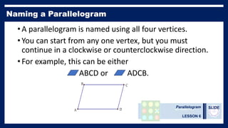 Parallelogram
LESSON 6
SLIDE
• A parallelogram is named using all four vertices.
• You can start from any one vertex, but you must
continue in a clockwise or counterclockwise direction.
• For example, this can be either
ABCD or ADCB.
C
B
A D
 