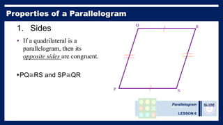 Parallelogram
LESSON 6
SLIDE
1. Sides
• If a quadrilateral is a
parallelogram, then its
opposite sides are congruent.
►PQ≅RS and SP≅QR
P
Q R
S
 